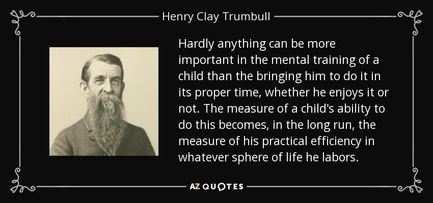 Hardly anything can be more important in the mental training of a child than the bringing him to do it in its proper time, whether he enjoys it or not. The measure of a child's ability to do this becomes, in the long run, the measure of his practical efficiency in whatever sphere of life he labors. - Henry Clay Trumbull