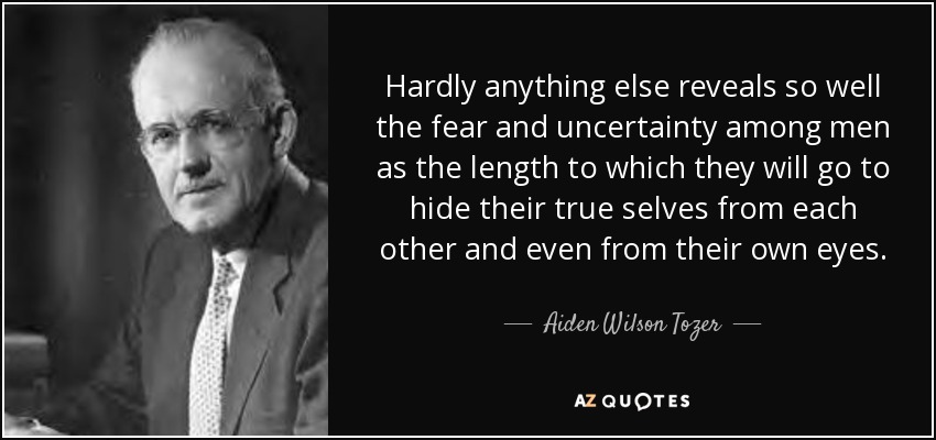 Hardly anything else reveals so well the fear and uncertainty among men as the length to which they will go to hide their true selves from each other and even from their own eyes. - Aiden Wilson Tozer
