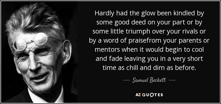 Hardly had the glow been kindled by some good deed on your part or by some little triumph over your rivals or by a word of praisefrom your parents or mentors when it would begin to cool and fade leaving you in a very short time as chill and dim as before. - Samuel Beckett