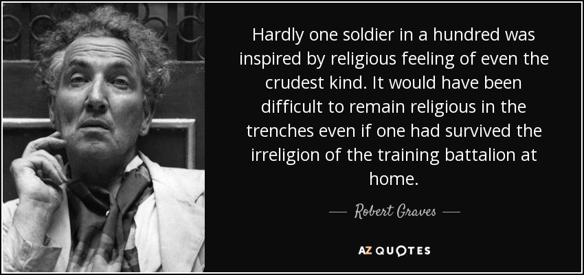 Hardly one soldier in a hundred was inspired by religious feeling of even the crudest kind. It would have been difficult to remain religious in the trenches even if one had survived the irreligion of the training battalion at home. - Robert Graves