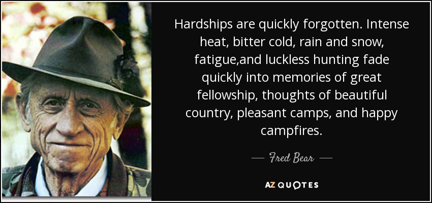 Hardships are quickly forgotten. Intense heat, bitter cold, rain and snow, fatigue,and luckless hunting fade quickly into memories of great fellowship, thoughts of beautiful country, pleasant camps, and happy campfires. - Fred Bear