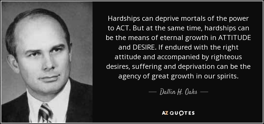 Hardships can deprive mortals of the power to ACT. But at the same time, hardships can be the means of eternal growth in ATTITUDE and DESIRE. If endured with the right attitude and accompanied by righteous desires, suffering and deprivation can be the agency of great growth in our spirits. - Dallin H. Oaks