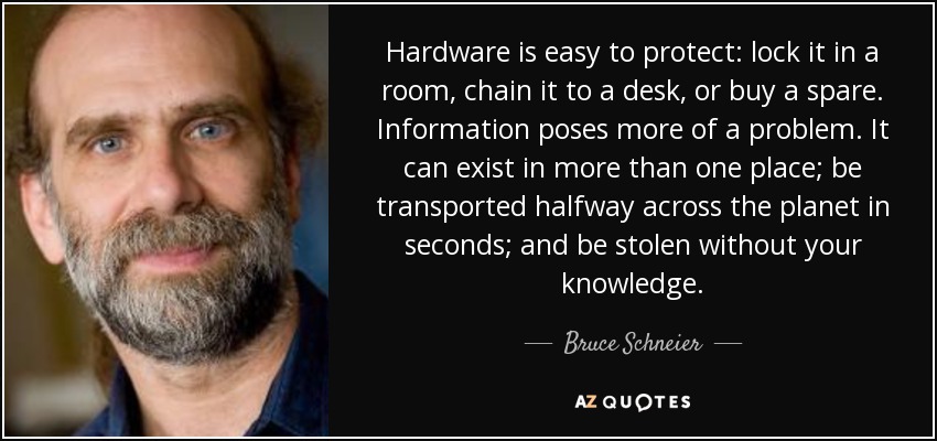 Hardware is easy to protect: lock it in a room, chain it to a desk, or buy a spare. Information poses more of a problem. It can exist in more than one place; be transported halfway across the planet in seconds; and be stolen without your knowledge. - Bruce Schneier