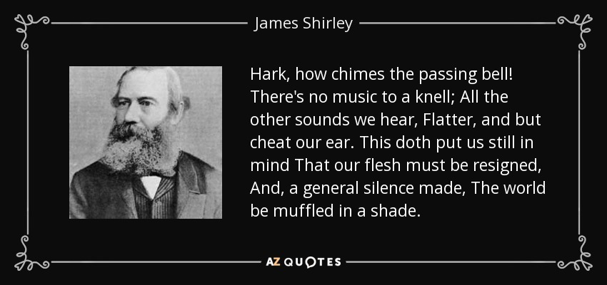 Hark, how chimes the passing bell! There's no music to a knell; All the other sounds we hear, Flatter, and but cheat our ear. This doth put us still in mind That our flesh must be resigned, And, a general silence made, The world be muffled in a shade. - James Shirley