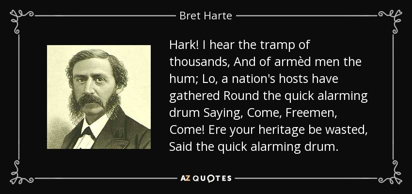 Hark! I hear the tramp of thousands, And of armèd men the hum; Lo, a nation's hosts have gathered Round the quick alarming drum Saying, Come, Freemen, Come! Ere your heritage be wasted, Said the quick alarming drum. - Bret Harte