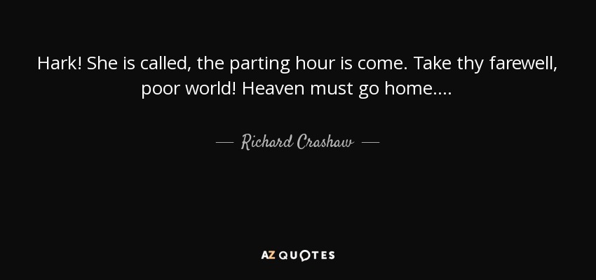 Hark! She is called, the parting hour is come. Take thy farewell, poor world! Heaven must go home. . . . - Richard Crashaw