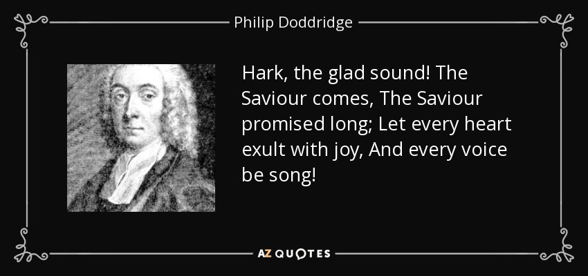 Hark, the glad sound! The Saviour comes, The Saviour promised long; Let every heart exult with joy, And every voice be song! - Philip Doddridge