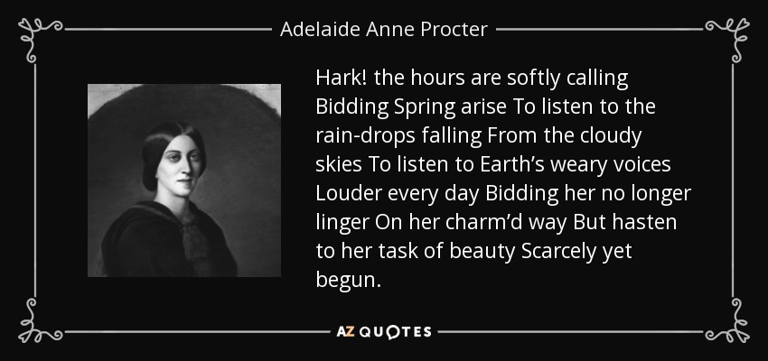 Hark! the hours are softly calling Bidding Spring arise To listen to the rain-drops falling From the cloudy skies To listen to Earth’s weary voices Louder every day Bidding her no longer linger On her charm’d way But hasten to her task of beauty Scarcely yet begun. - Adelaide Anne Procter