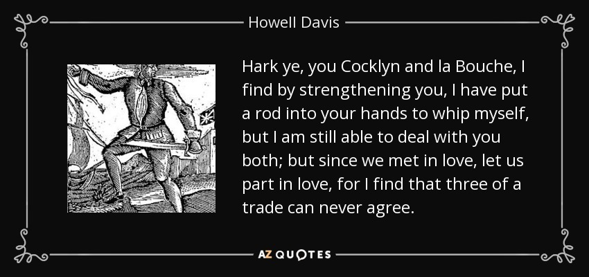 Hark ye, you Cocklyn and la Bouche, I find by strengthening you, I have put a rod into your hands to whip myself, but I am still able to deal with you both; but since we met in love, let us part in love, for I find that three of a trade can never agree. - Howell Davis