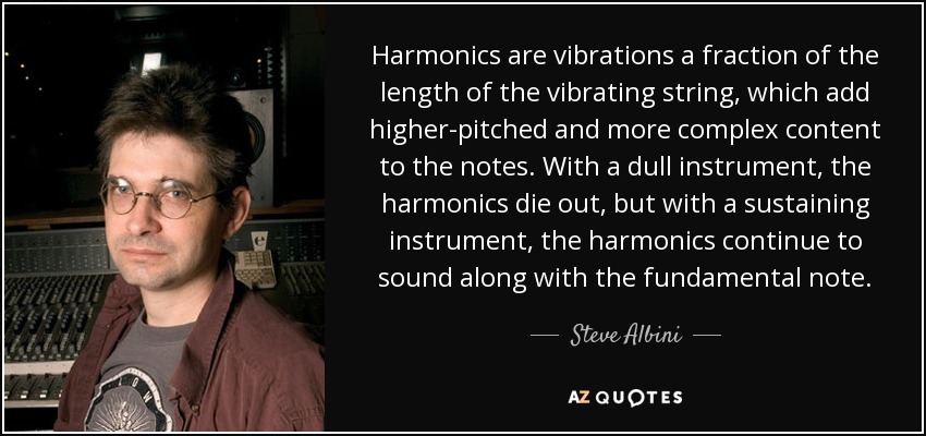 Harmonics are vibrations a fraction of the length of the vibrating string, which add higher-pitched and more complex content to the notes. With a dull instrument, the harmonics die out, but with a sustaining instrument, the harmonics continue to sound along with the fundamental note. - Steve Albini