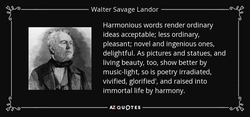 Harmonious words render ordinary ideas acceptable; less ordinary, pleasant; novel and ingenious ones, delightful. As pictures and statues, and living beauty, too, show better by music-light, so is poetry irradiated, vivified, glorified', and raised into immortal life by harmony. - Walter Savage Landor
