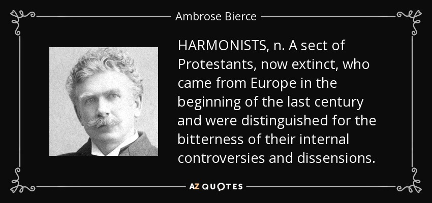 HARMONISTS, n. A sect of Protestants, now extinct, who came from Europe in the beginning of the last century and were distinguished for the bitterness of their internal controversies and dissensions. - Ambrose Bierce
