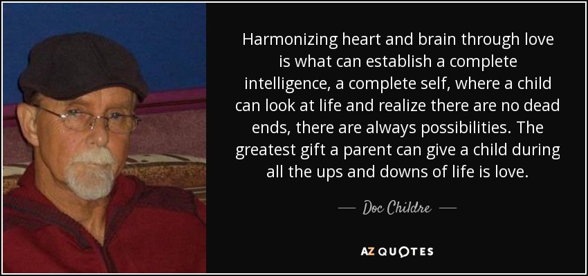 Harmonizing heart and brain through love is what can establish a complete intelligence, a complete self, where a child can look at life and realize there are no dead ends, there are always possibilities. The greatest gift a parent can give a child during all the ups and downs of life is love. - Doc Childre