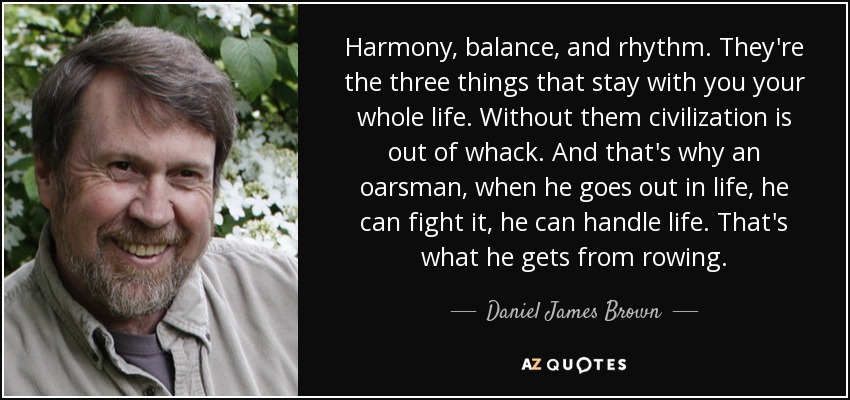 Harmony, balance, and rhythm. They're the three things that stay with you your whole life. Without them civilization is out of whack. And that's why an oarsman, when he goes out in life, he can fight it, he can handle life. That's what he gets from rowing. - Daniel James Brown