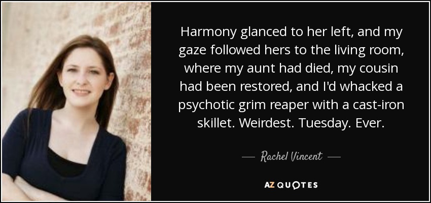 Harmony glanced to her left, and my gaze followed hers to the living room, where my aunt had died, my cousin had been restored, and I'd whacked a psychotic grim reaper with a cast-iron skillet. Weirdest. Tuesday. Ever. - Rachel Vincent