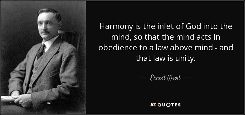 Harmony is the inlet of God into the mind, so that the mind acts in obedience to a law above mind - and that law is unity. - Ernest Wood
