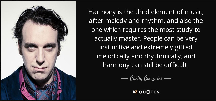 Harmony is the third element of music, after melody and rhythm, and also the one which requires the most study to actually master. People can be very instinctive and extremely gifted melodically and rhythmically, and harmony can still be difficult. - Chilly Gonzales