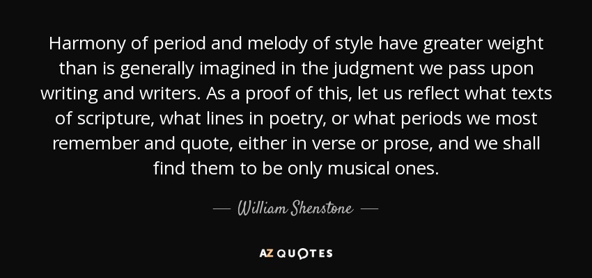 Harmony of period and melody of style have greater weight than is generally imagined in the judgment we pass upon writing and writers. As a proof of this, let us reflect what texts of scripture, what lines in poetry, or what periods we most remember and quote, either in verse or prose, and we shall find them to be only musical ones. - William Shenstone