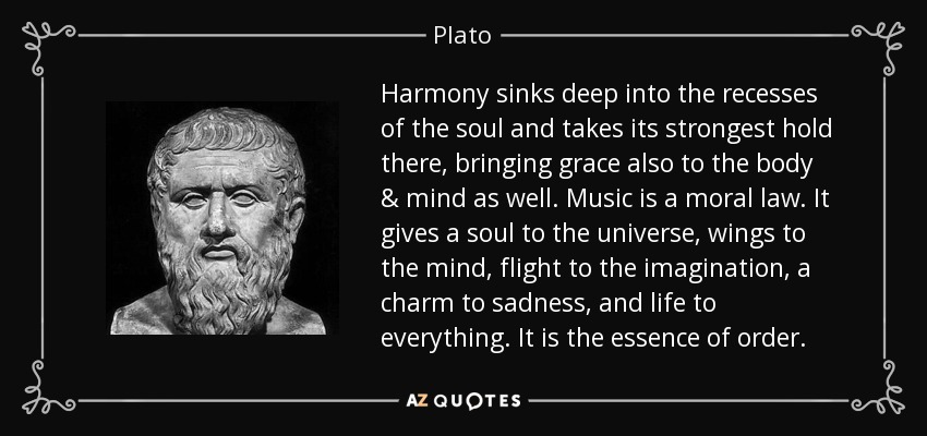 Harmony sinks deep into the recesses of the soul and takes its strongest hold there, bringing grace also to the body & mind as well. Music is a moral law. It gives a soul to the universe, wings to the mind, flight to the imagination, a charm to sadness, and life to everything. It is the essence of order. - Plato