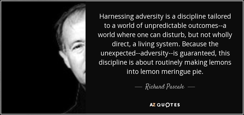 Harnessing adversity is a discipline tailored to a world of unpredictable outcomes--a world where one can disturb, but not wholly direct, a living system. Because the unexpected--adversity--is guaranteed, this discipline is about routinely making lemons into lemon meringue pie. - Richard Pascale