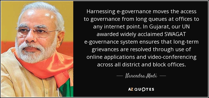 Harnessing e-governance moves the access to governance from long queues at offices to any internet point. In Gujarat, our UN awarded widely acclaimed SWAGAT e-governance system ensures that long-term grievances are resolved through use of online applications and video-conferencing across all district and block offices. - Narendra Modi