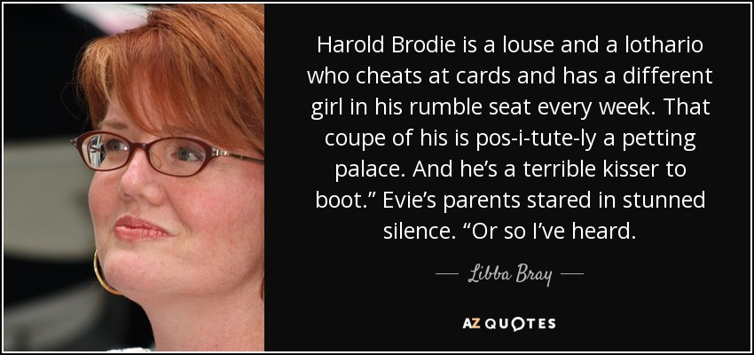 Harold Brodie is a louse and a lothario who cheats at cards and has a different girl in his rumble seat every week. That coupe of his is pos-i-tute-ly a petting palace. And he’s a terrible kisser to boot.” Evie’s parents stared in stunned silence. “Or so I’ve heard. - Libba Bray