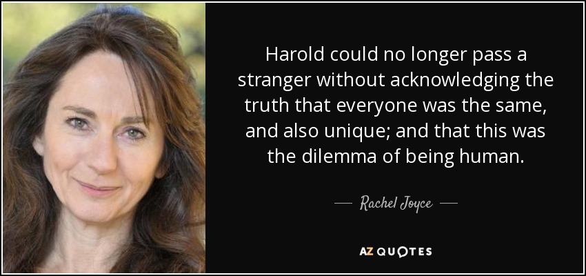 Harold could no longer pass a stranger without acknowledging the truth that everyone was the same, and also unique; and that this was the dilemma of being human. - Rachel Joyce