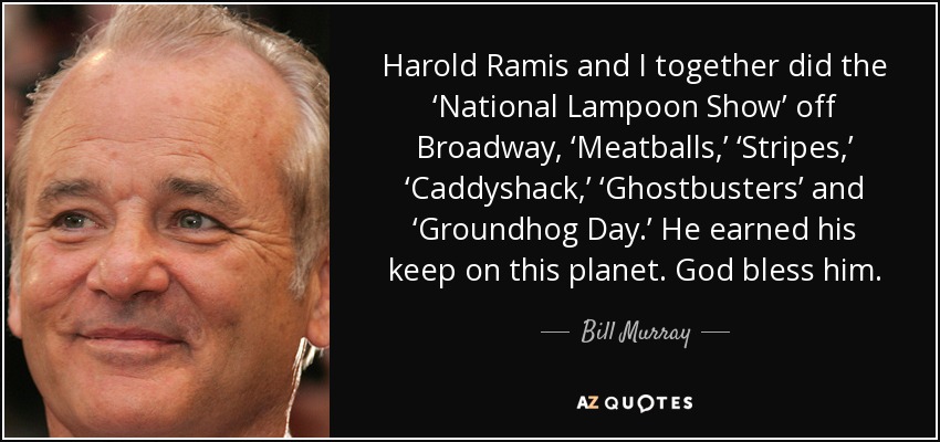 Harold Ramis and I together did the ‘National Lampoon Show’ off Broadway, ‘Meatballs,’ ‘Stripes,’ ‘Caddyshack,’ ‘Ghostbusters’ and ‘Groundhog Day.’ He earned his keep on this planet. God bless him. - Bill Murray