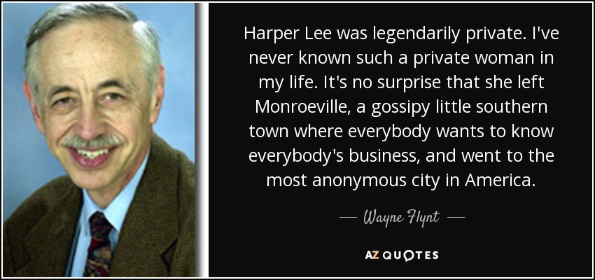 Harper Lee was legendarily private. I've never known such a private woman in my life. It's no surprise that she left Monroeville, a gossipy little southern town where everybody wants to know everybody's business, and went to the most anonymous city in America. - Wayne Flynt