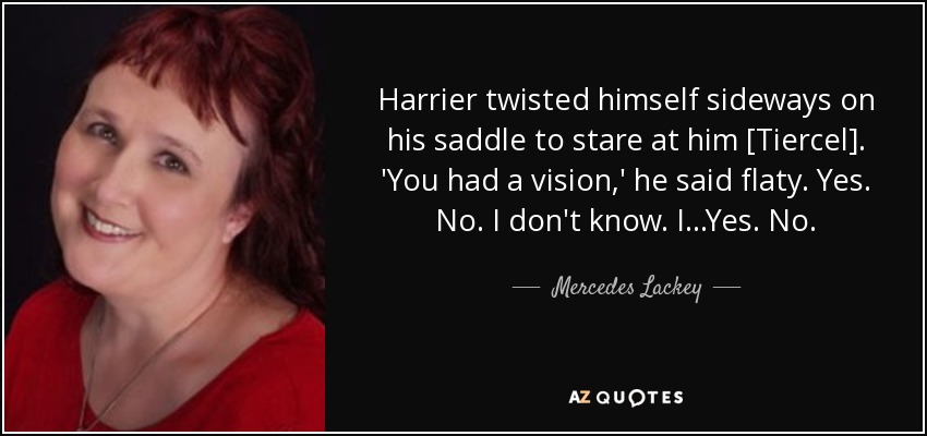 Harrier twisted himself sideways on his saddle to stare at him [Tiercel]. 'You had a vision,' he said flaty. Yes. No. I don't know. I...Yes. No. - Mercedes Lackey