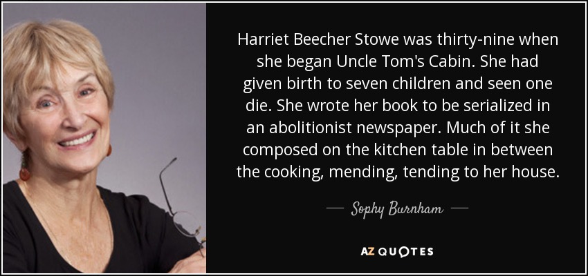 Harriet Beecher Stowe was thirty-nine when she began Uncle Tom's Cabin. She had given birth to seven children and seen one die. She wrote her book to be serialized in an abolitionist newspaper. Much of it she composed on the kitchen table in between the cooking, mending, tending to her house. - Sophy Burnham