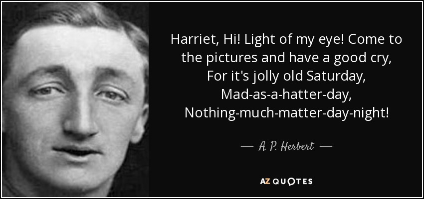 Harriet, Hi! Light of my eye! Come to the pictures and have a good cry, For it's jolly old Saturday, Mad-as-a-hatter-day, Nothing-much-matter-day-night! - A. P. Herbert
