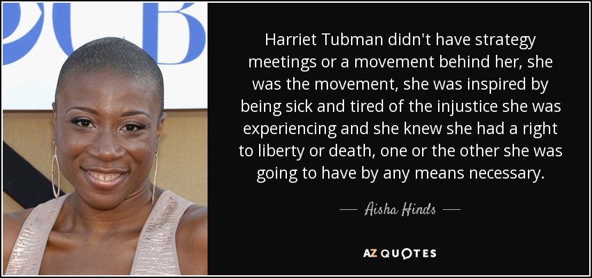 Harriet Tubman didn't have strategy meetings or a movement behind her, she was the movement, she was inspired by being sick and tired of the injustice she was experiencing and she knew she had a right to liberty or death, one or the other she was going to have by any means necessary. - Aisha Hinds