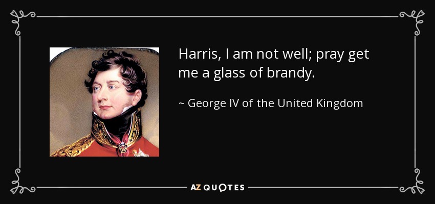 Harris, I am not well; pray get me a glass of brandy. - George IV of the United Kingdom