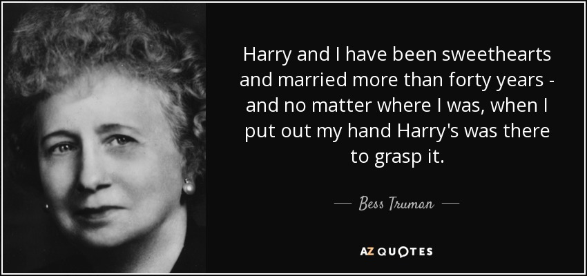 Harry and I have been sweethearts and married more than forty years - and no matter where I was, when I put out my hand Harry's was there to grasp it. - Bess Truman