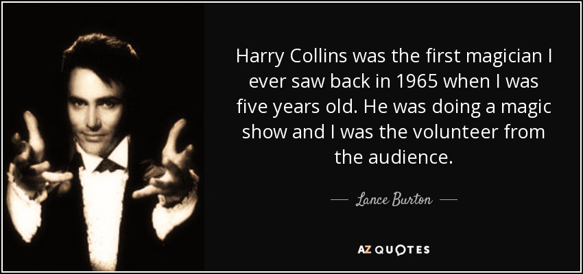 Harry Collins was the first magician I ever saw back in 1965 when I was five years old. He was doing a magic show and I was the volunteer from the audience. - Lance Burton