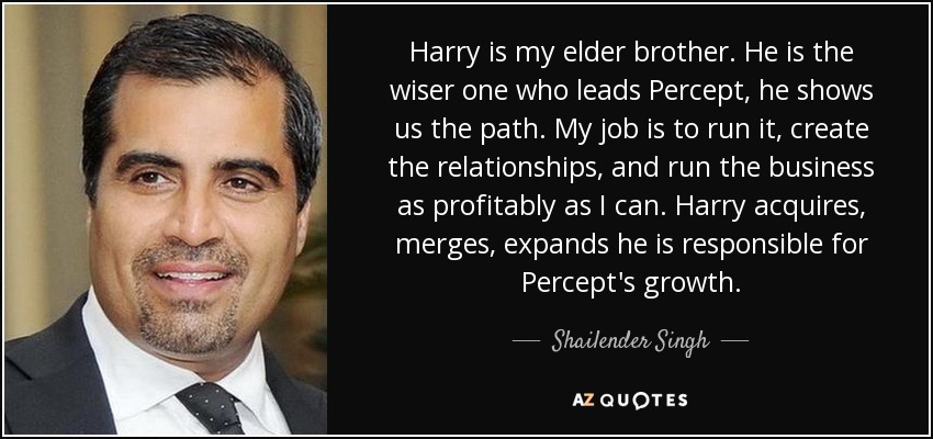 Harry is my elder brother. He is the wiser one who leads Percept, he shows us the path. My job is to run it, create the relationships, and run the business as profitably as I can. Harry acquires, merges, expands he is responsible for Percept's growth. - Shailender Singh