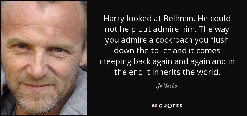 Harry looked at Bellman. He could not help but admire him. The way you admire a cockroach you flush down the toilet and it comes creeping back again and again and in the end it inherits the world. - Jo Nesbo