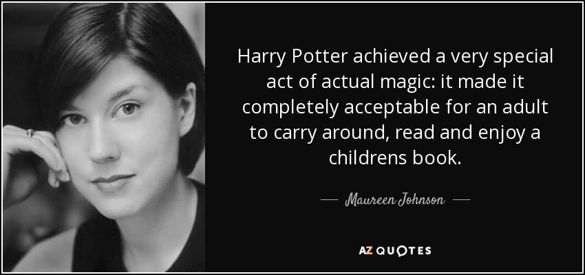 Harry Potter achieved a very special act of actual magic: it made it completely acceptable for an adult to carry around, read and enjoy a childrens book. - Maureen Johnson