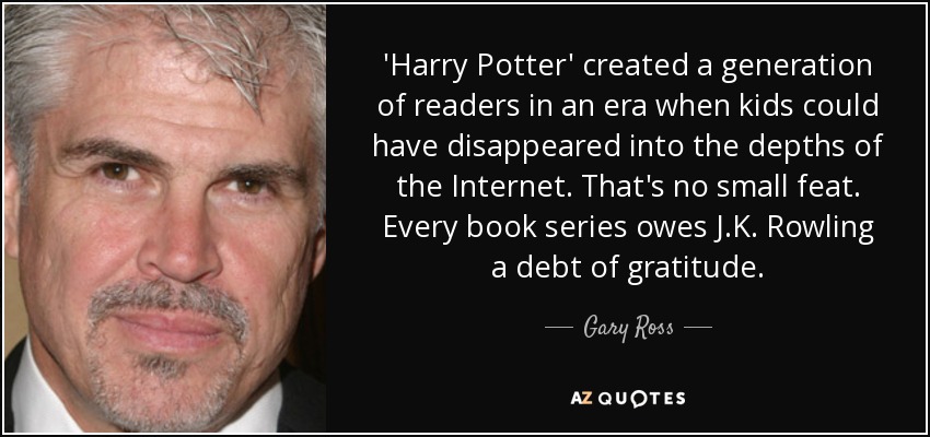 'Harry Potter' created a generation of readers in an era when kids could have disappeared into the depths of the Internet. That's no small feat. Every book series owes J.K. Rowling a debt of gratitude. - Gary Ross