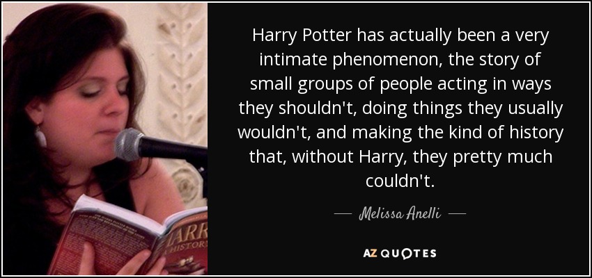 Harry Potter has actually been a very intimate phenomenon, the story of small groups of people acting in ways they shouldn't, doing things they usually wouldn't, and making the kind of history that, without Harry, they pretty much couldn't. - Melissa Anelli