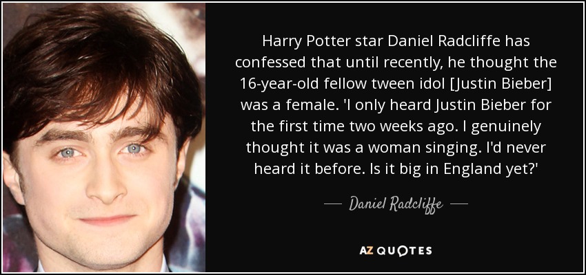 Harry Potter star Daniel Radcliffe has confessed that until recently, he thought the 16-year-old fellow tween idol [Justin Bieber] was a female. 'I only heard Justin Bieber for the first time two weeks ago. I genuinely thought it was a woman singing. I'd never heard it before. Is it big in England yet?' - Daniel Radcliffe