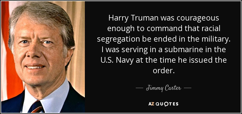 Harry Truman was courageous enough to command that racial segregation be ended in the military. I was serving in a submarine in the U.S. Navy at the time he issued the order. - Jimmy Carter