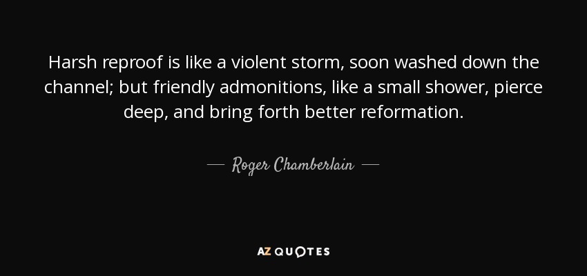 Harsh reproof is like a violent storm, soon washed down the channel; but friendly admonitions, like a small shower, pierce deep, and bring forth better reformation. - Roger Chamberlain