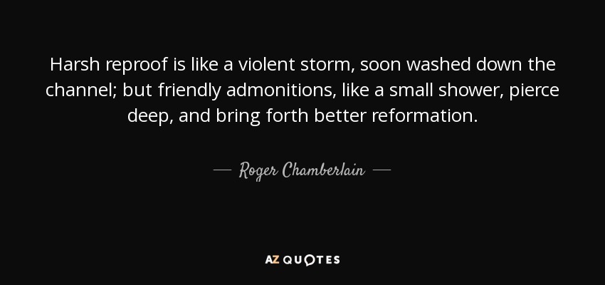 Harsh reproof is like a violent storm, soon washed down the channel; but friendly admonitions, like a small shower, pierce deep, and bring forth better reformation. - Roger Chamberlain