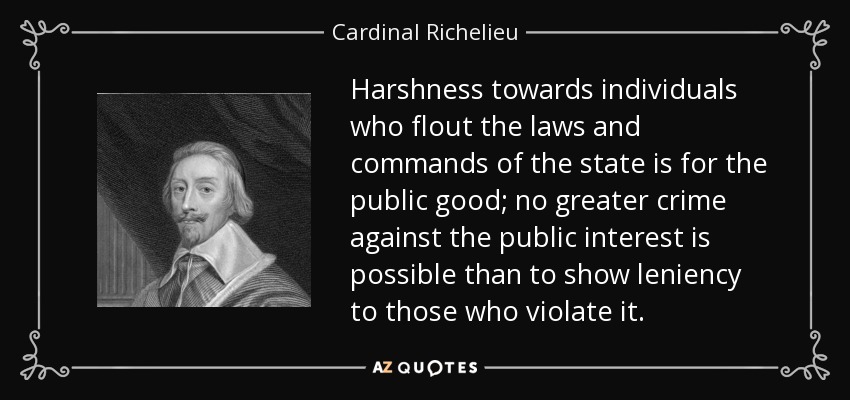 Harshness towards individuals who flout the laws and commands of the state is for the public good; no greater crime against the public interest is possible than to show leniency to those who violate it. - Cardinal Richelieu