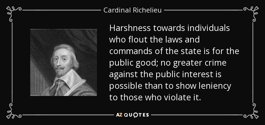 Harshness towards individuals who flout the laws and commands of the state is for the public good; no greater crime against the public interest is possible than to show leniency to those who violate it. - Cardinal Richelieu