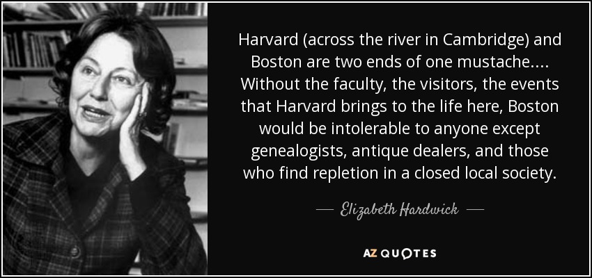 Harvard (across the river in Cambridge) and Boston are two ends of one mustache. ... Without the faculty, the visitors, the events that Harvard brings to the life here, Boston would be intolerable to anyone except genealogists, antique dealers, and those who find repletion in a closed local society. - Elizabeth Hardwick