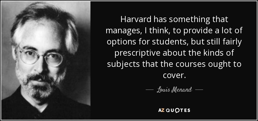 Harvard has something that manages, I think, to provide a lot of options for students, but still fairly prescriptive about the kinds of subjects that the courses ought to cover. - Louis Menand