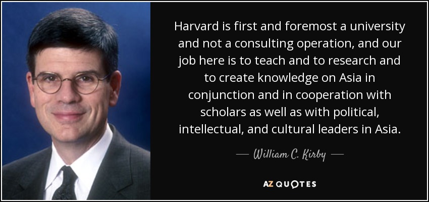 Harvard is first and foremost a university and not a consulting operation, and our job here is to teach and to research and to create knowledge on Asia in conjunction and in cooperation with scholars as well as with political, intellectual, and cultural leaders in Asia. - William C. Kirby